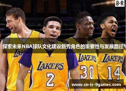 探索未来NBA球队文化建设新秀角色的重要性与发展路径