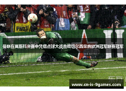曼联在莫斯科决赛中凭借点球大战击败切尔西荣膺欧洲冠军联赛冠军