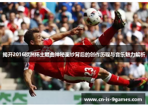 揭开2016欧洲杯主题曲神秘面纱背后的创作历程与音乐魅力解析