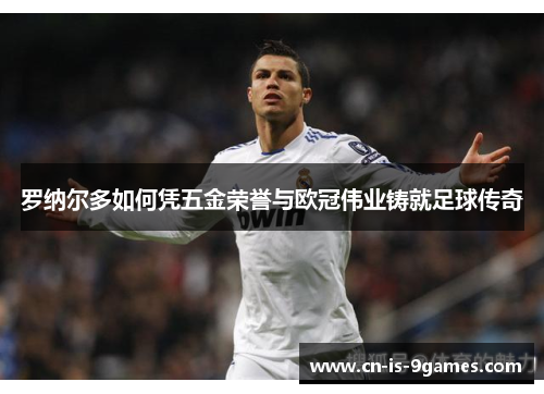 罗纳尔多如何凭五金荣誉与欧冠伟业铸就足球传奇